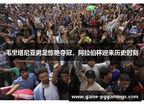 毛里塔尼亚男足惊艳夺冠，阿拉伯杯迎来历史时刻