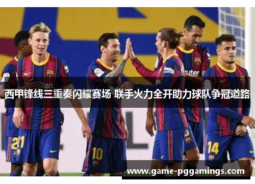 西甲锋线三重奏闪耀赛场 联手火力全开助力球队争冠道路